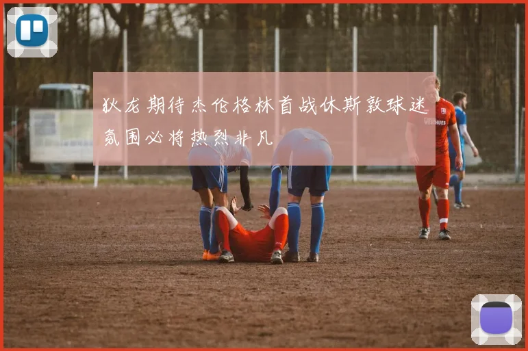 狄龙期待杰伦格林首战休斯敦球迷氛围必将热烈非凡