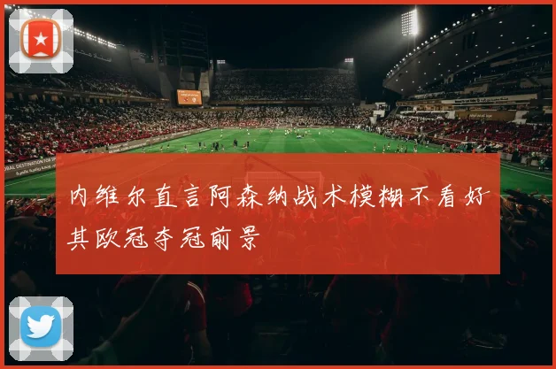 内维尔直言阿森纳战术模糊不看好其欧冠夺冠前景