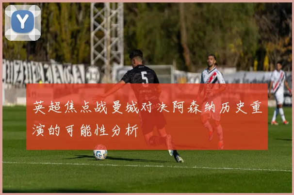 英超焦点战曼城对决阿森纳历史重演的可能性分析