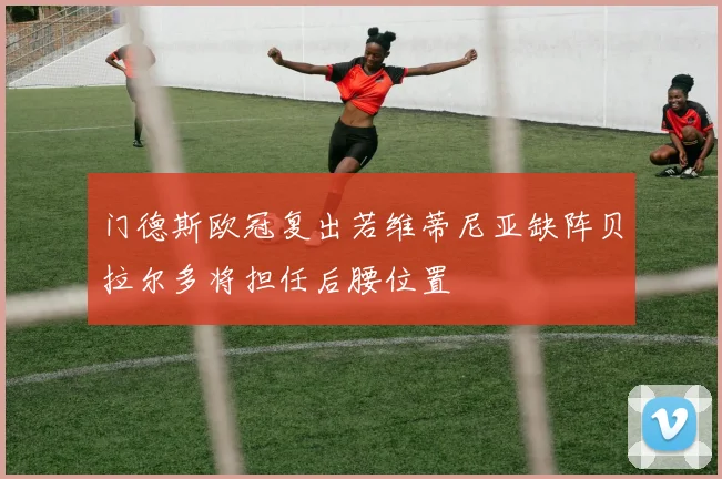 门德斯欧冠复出若维蒂尼亚缺阵贝拉尔多将担任后腰位置