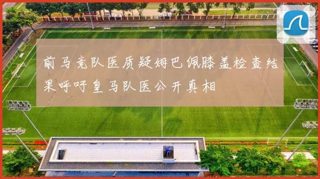 前马竞队医质疑姆巴佩膝盖检查结果呼吁皇马队医公开真相