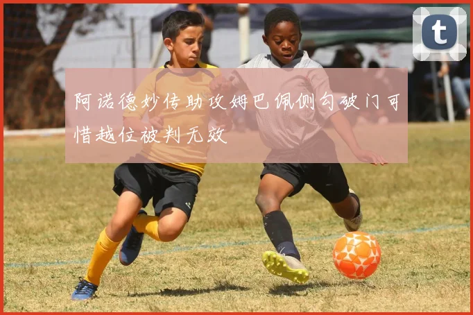 阿诺德妙传助攻姆巴佩侧勾破门可惜越位被判无效