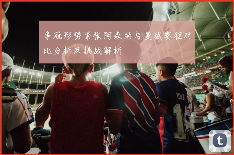 争冠形势紧张阿森纳与曼城赛程对比分析及挑战解析