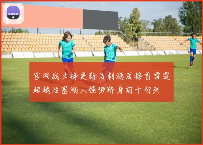 官网战力榜更新马刺稳居榜首雷霆超越活塞湖人强势跻身前十行列
