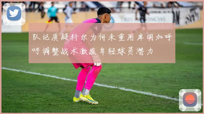 队记质疑科尔为何未重用库明加呼吁调整战术激发年轻球员潜力