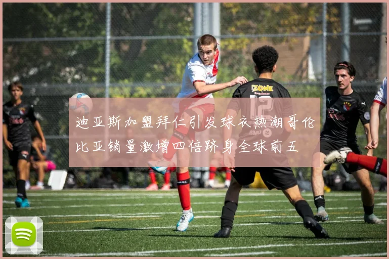 迪亚斯加盟拜仁引发球衣热潮哥伦比亚销量激增四倍跻身全球前五