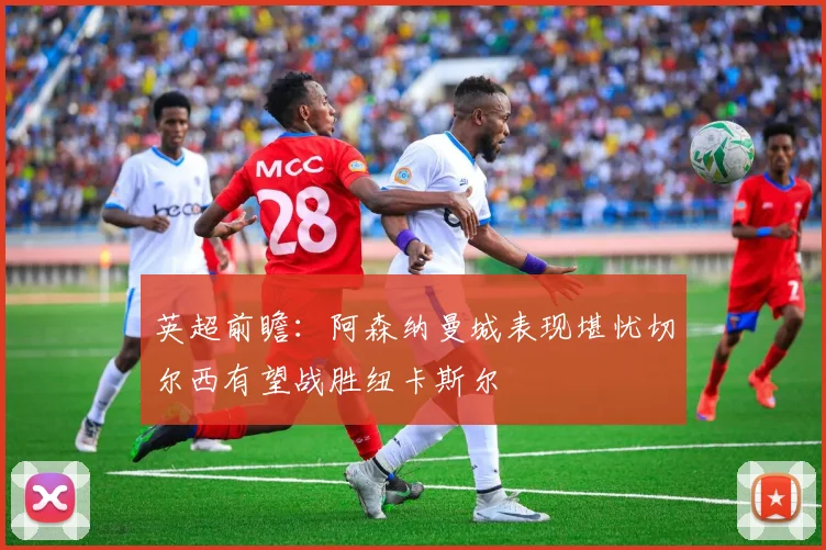 英超前瞻：阿森纳曼城表现堪忧切尔西有望战胜纽卡斯尔
