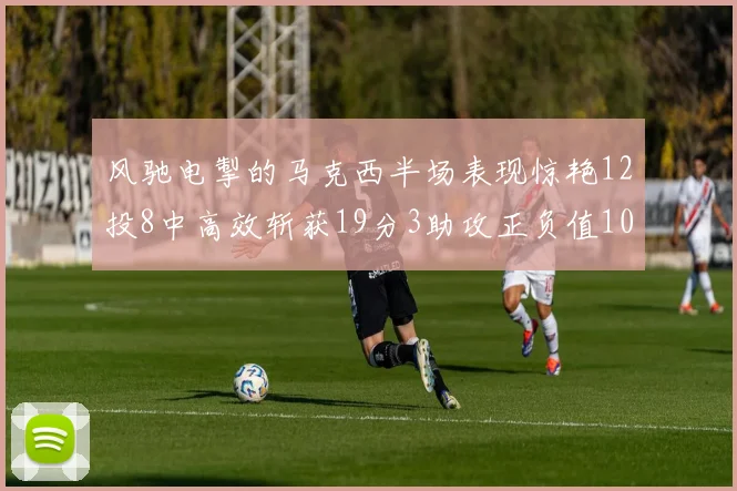 风驰电掣的马克西半场表现惊艳12投8中高效斩获19分3助攻正负值10