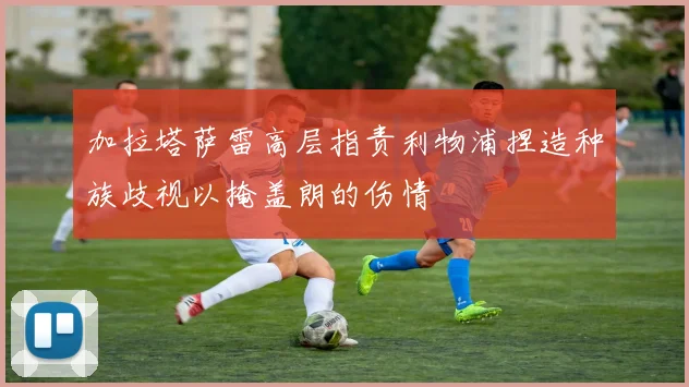 加拉塔萨雷高层指责利物浦捏造种族歧视以掩盖朗的伤情