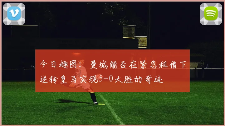 今日趣图：曼城能否在紧急租借下逆转皇马实现5-0大胜的奇迹