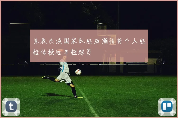 朱辰杰谈国家队经历期待将个人经验传授给年轻球员