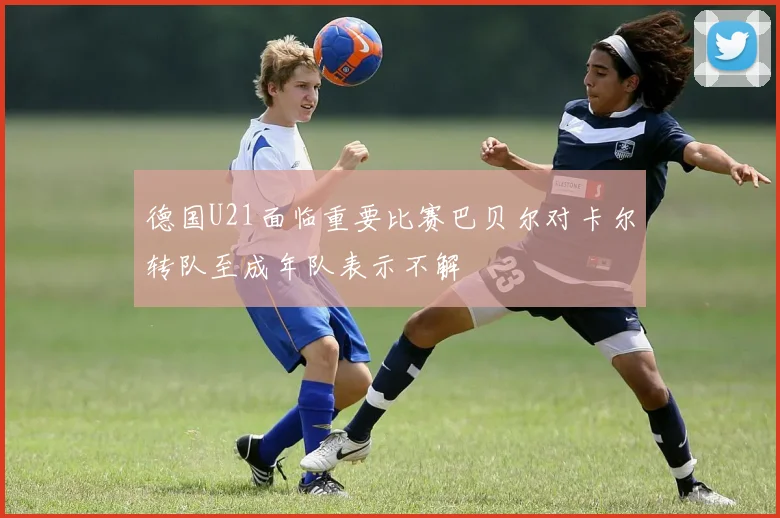 德国U21面临重要比赛巴贝尔对卡尔转队至成年队表示不解
