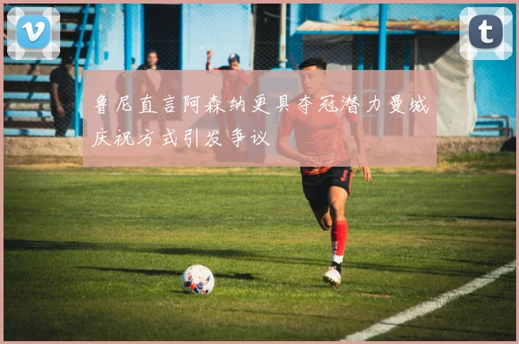 鲁尼直言阿森纳更具夺冠潜力曼城庆祝方式引发争议