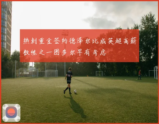 热刺重金签约德泽尔比成英超高薪教练之一图多尔早有考虑