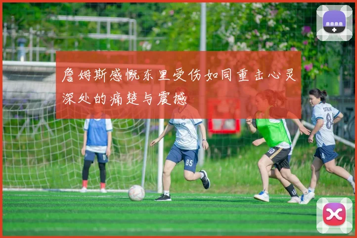 詹姆斯感慨东里受伤如同重击心灵深处的痛楚与震撼