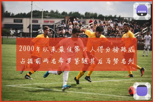 2000年以来最佳第六人得分榜路威占据前两名希罗紧随其后马努名列第五