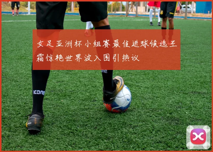 女足亚洲杯小组赛最佳进球候选王霜惊艳世界波入围引热议