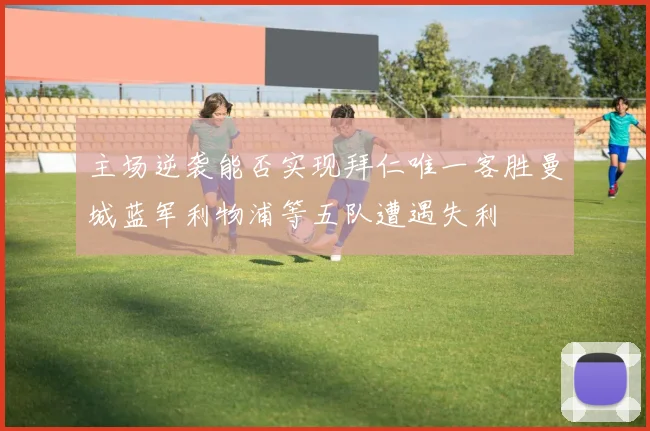 主场逆袭能否实现拜仁唯一客胜曼城蓝军利物浦等五队遭遇失利