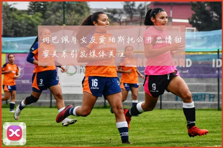 姆巴佩与女友爱珀斯托公开恋情甜蜜关系引发媒体关注