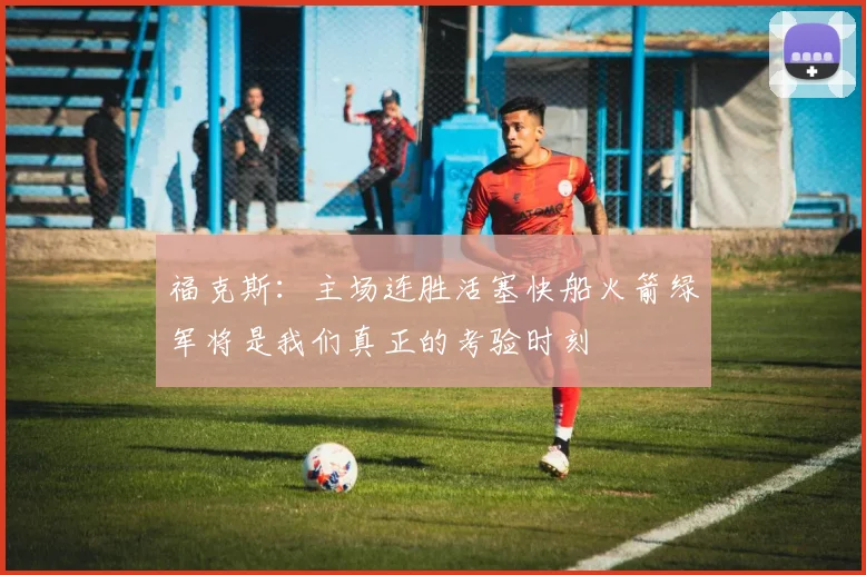 福克斯：主场连胜活塞快船火箭绿军将是我们真正的考验时刻